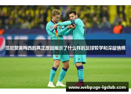 范尼赞美梅西的真正原因揭示了什么样的足球哲学和深层情感