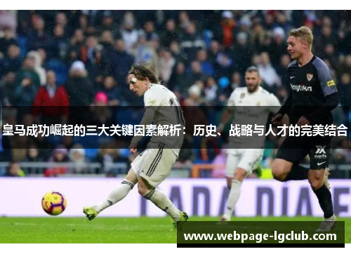 皇马成功崛起的三大关键因素解析：历史、战略与人才的完美结合